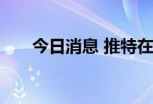 今日消息 推特在全球大范围遭遇宕机