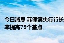 今日消息 菲律宾央行行长MEDALLA：菲律宾央行将基准利率提高75个基点