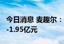 今日消息 麦趣尔：预计上半年净亏损1.3亿元-1.95亿元