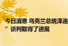 今日消息 乌克兰总统泽连斯基：在土耳其举行的“粮食问题”谈判取得了进展