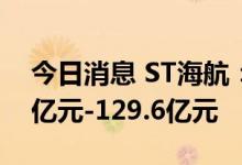今日消息 ST海航：预计上半年净亏损119.5亿元-129.6亿元
