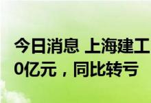 今日消息 上海建工：上半年预计亏损9亿元-10亿元，同比转亏