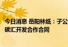 今日消息 岳阳林纸：子公司签署温室气体自愿减排项目林业碳汇开发合作合同