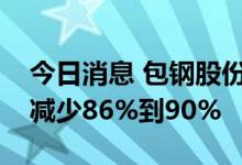 今日消息 包钢股份：预计上半年净利润同比减少86%到90%