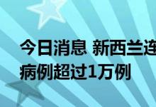 今日消息 新西兰连续多日新增新冠肺炎确诊病例超过1万例
