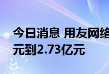 今日消息 用友网络：预计上半年亏损2.43亿元到2.73亿元