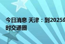 今日消息 天津：到2025年基本形成京津冀主要城市1至2小时交通圈