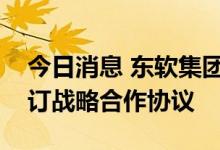 今日消息 东软集团：东软睿驰与联合电子签订战略合作协议