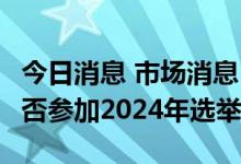 今日消息 市场消息：特朗普考虑在9月宣布是否参加2024年选举