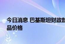 今日消息 巴基斯坦财政部长：14日起适当下调该国石油产品价格