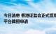 今日消息 香港证监会正式受理火币科技子公司虚拟资产交易平台牌照申请