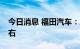 今日消息 福田汽车：上半年净利预减64%左右