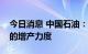 今日消息 中国石油：将加大国内自产天然气的增产力度