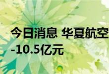 今日消息 华夏航空：预计上半年亏损8.5亿元-10.5亿元