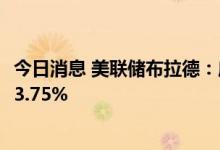 今日消息 美联储布拉德：应该在年底前把政策利率目标定在3.75%