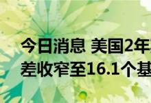 今日消息 美国2年期与10年期国债收益率利差收窄至16.1个基点