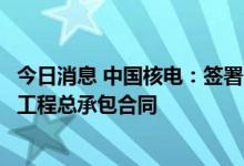 今日消息 中国核电：签署187亿元三门核电项目3、4号机组工程总承包合同