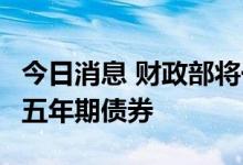 今日消息 财政部将于7月22日拍卖850亿元的五年期债券