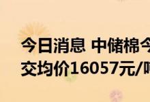 今日消息 中储棉今日储备棉成交6000吨 成交均价16057元/吨