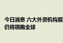 今日消息 六大外资机构展望下半年：中国经济持续复苏 A股仍将领跑全球