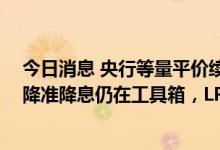 今日消息 央行等量平价续作“麻辣粉”1000亿元 分析师：降准降息仍在工具箱，LPR利率仍有下调空间