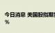 今日消息 美国股指期货上涨，纳指期货涨0.5％