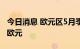 今日消息 欧元区5月季调后贸易逆差为260亿欧元