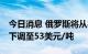 今日消息 俄罗斯将从8月1日将石油出口关税下调至53美元/吨