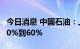 今日消息 中国石油：上半年净利润同比预增50%到60%