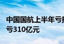 中国国航上半年亏损最多210亿元：前两年已亏310亿元