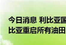 今日消息 利比亚国家石油公司负责人宣布利比亚重启所有油田