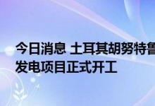 今日消息 土耳其胡努特鲁电厂混合发电站一期21MW光伏发电项目正式开工