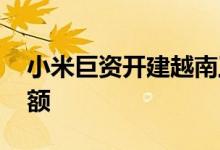 小米巨资开建越南工厂 欲扩大东南亚市场份额