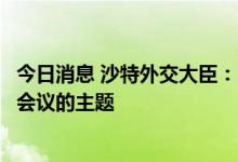 今日消息 沙特外交大臣：石油生产不是“安全与发展”峰会会议的主题