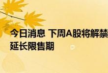 今日消息 下周A股将解禁超2400亿元 多只科创板股票自愿延长限售期