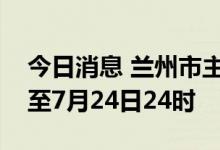 今日消息 兰州市主城四区临时管控时间延长至7月24日24时