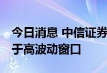 今日消息 中信证券：内外扰动加大 市场仍处于高波动窗口