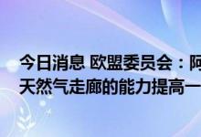 今日消息 欧盟委员会：阿塞拜疆承诺在2027年之前将南部天然气走廊的能力提高一倍