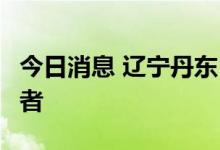 今日消息 辽宁丹东：新增1例本土无症状感染者
