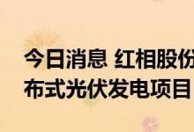 今日消息 红相股份：下属全资公司拟投资分布式光伏发电项目