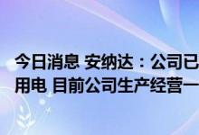 今日消息 安纳达：公司已通过合理协调各方和科学组织生产用电 目前公司生产经营一切正常