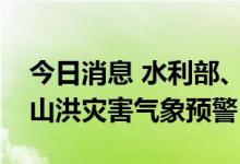 今日消息 水利部、中国气象局联合发布橙色山洪灾害气象预警