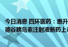 今日消息 四环医药：惠升生物研发药品新一代胰岛素类似物德谷胰岛素注射液新药上市申请获国家药监局受理