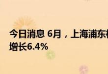 今日消息 6月，上海浦东机场海关监管进出口货物总值同比增长6.4%