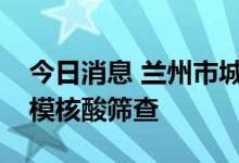 今日消息 兰州市城关区今起开展第八轮大规模核酸筛查