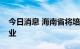 今日消息 海南省将培育一批冷链物流龙头企业