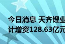 今日消息 天齐锂业：拟对三家全资子公司合计增资128.63亿元