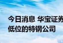 今日消息 华宝证券：关注部分估值处在历史低位的特钢公司