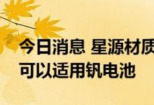 今日消息 星源材质：公司隔膜通过工艺改进可以适用钒电池