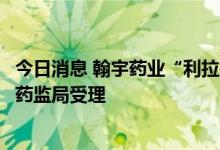 今日消息 翰宇药业“利拉鲁肽原料药”上市许可申请获国家药监局受理
